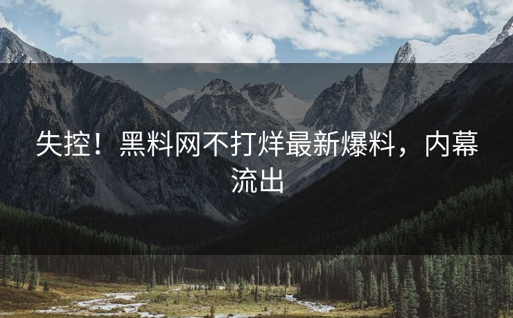 失控！黑料网不打烊最新爆料，内幕流出