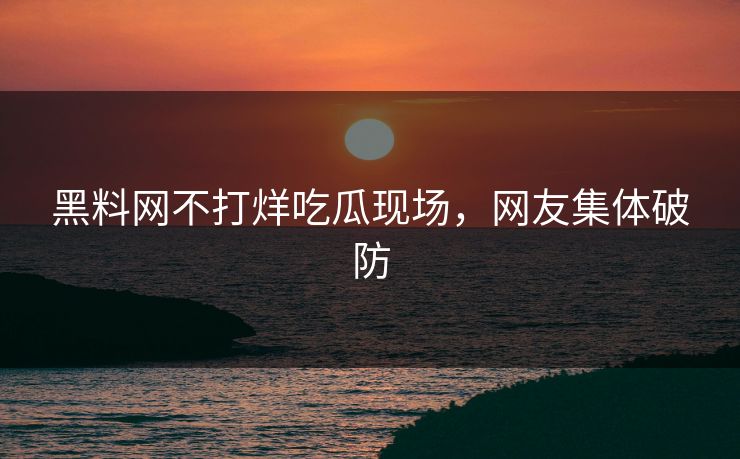 黑料网不打烊吃瓜现场，网友集体破防