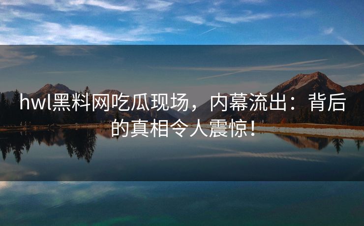 hwl黑料网吃瓜现场，内幕流出：背后的真相令人震惊！