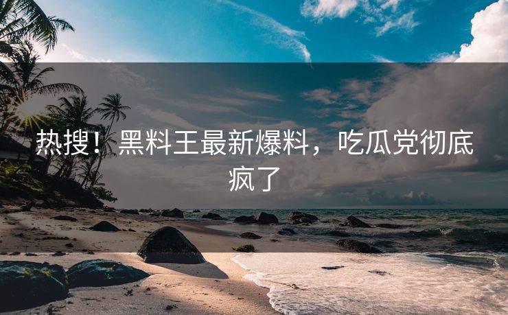 热搜！黑料王最新爆料，吃瓜党彻底疯了