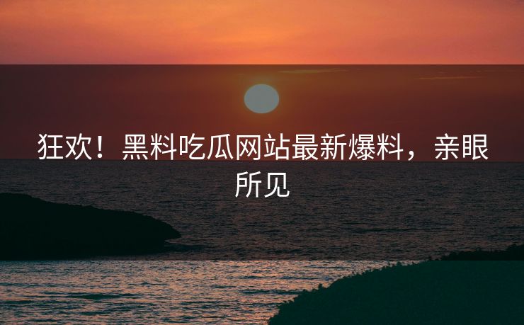 狂欢！黑料吃瓜网站最新爆料，亲眼所见