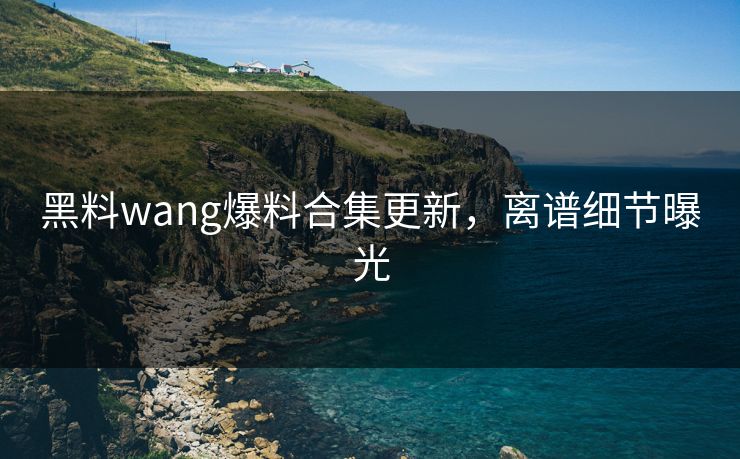 黑料wang爆料合集更新，离谱细节曝光