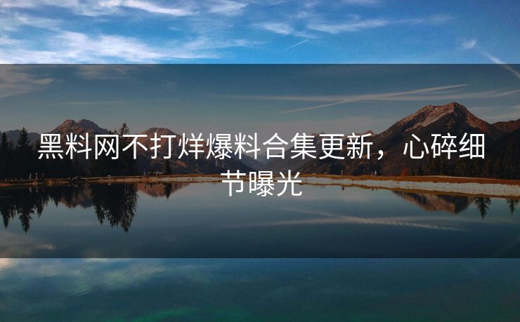 黑料网不打烊爆料合集更新，心碎细节曝光