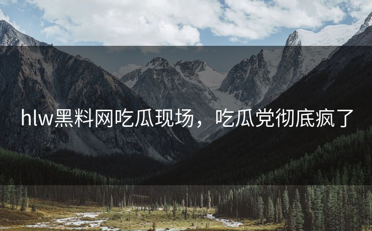 hlw黑料网吃瓜现场，吃瓜党彻底疯了