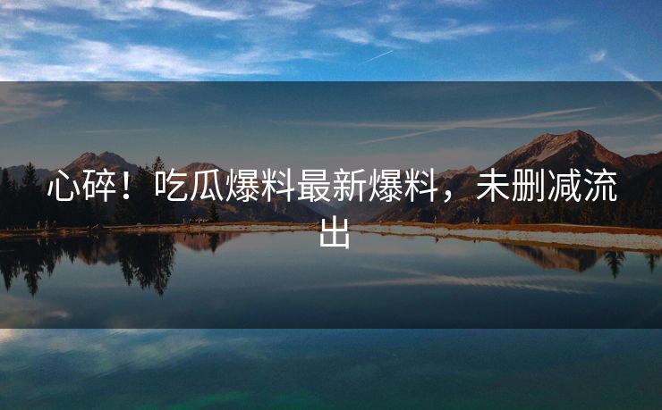 心碎！吃瓜爆料最新爆料，未删减流出