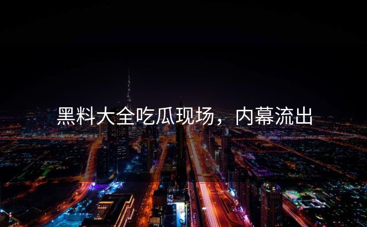 黑料大全吃瓜现场，内幕流出