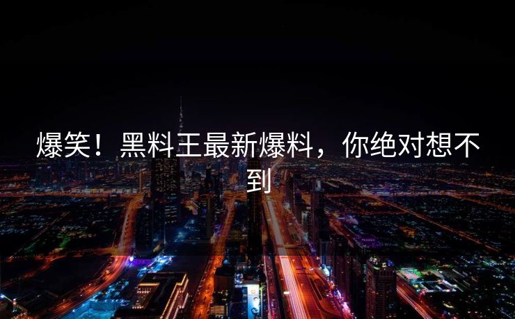 爆笑！黑料王最新爆料，你绝对想不到