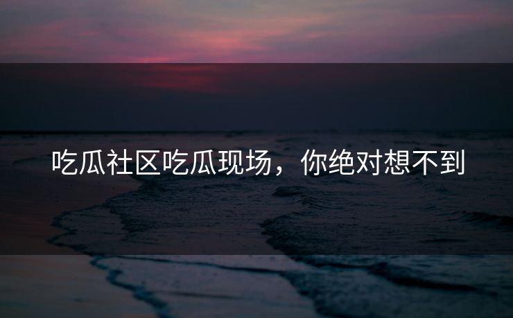 吃瓜社区吃瓜现场，你绝对想不到