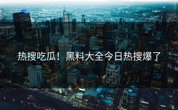 热搜吃瓜！黑料大全今日热搜爆了