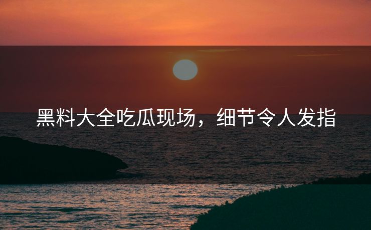 黑料大全吃瓜现场，细节令人发指