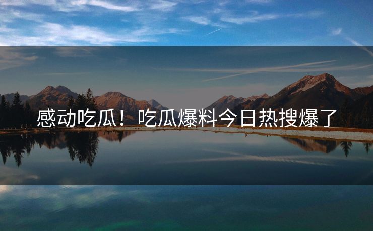 感动吃瓜！吃瓜爆料今日热搜爆了