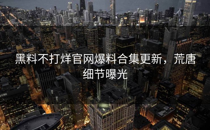 黑料不打烊官网爆料合集更新，荒唐细节曝光