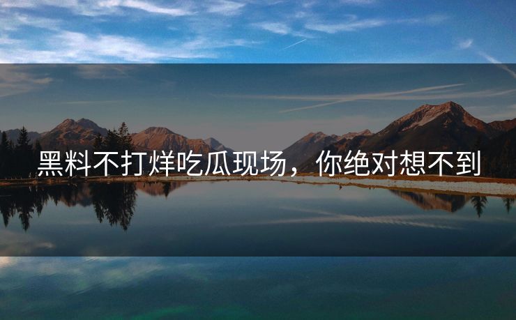 黑料不打烊吃瓜现场，你绝对想不到