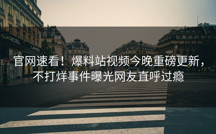 官网速看！爆料站视频今晚重磅更新，不打烊事件曝光网友直呼过瘾