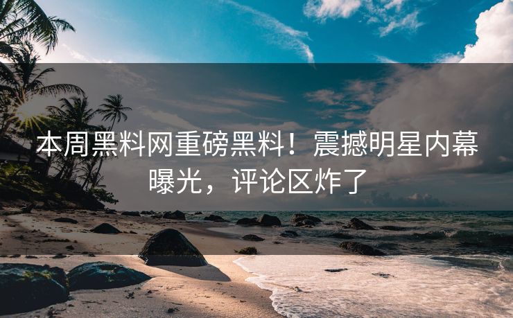 本周黑料网重磅黑料！震撼明星内幕曝光，评论区炸了