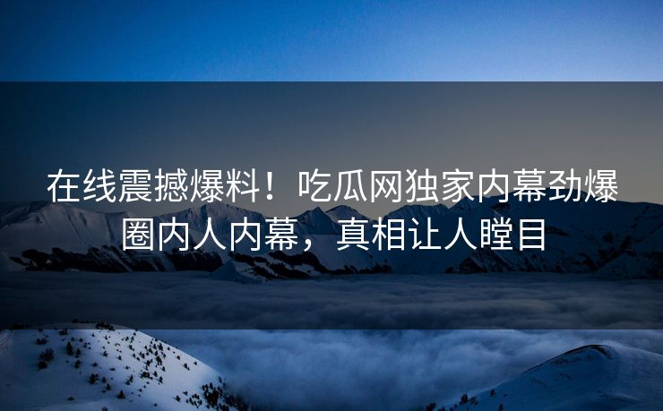 在线震撼爆料！吃瓜网独家内幕劲爆圈内人内幕，真相让人瞠目