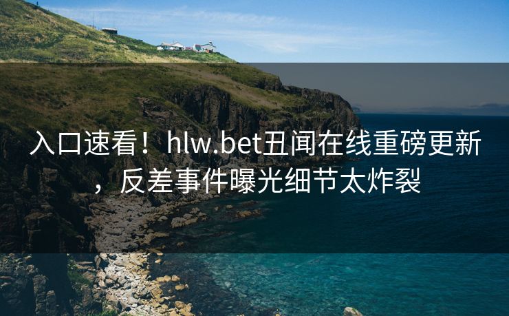 入口速看！hlw.bet丑闻在线重磅更新，反差事件曝光细节太炸裂