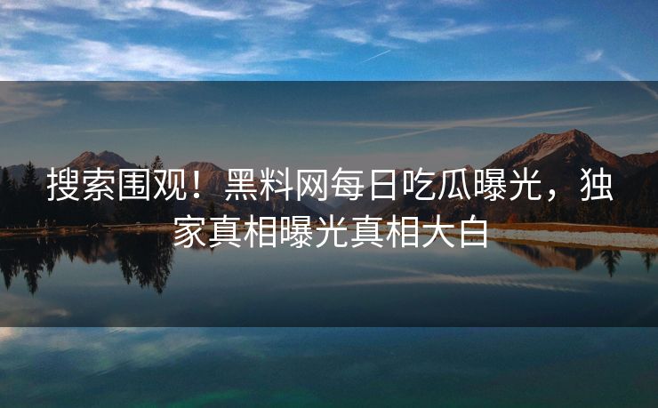 搜索围观！黑料网每日吃瓜曝光，独家真相曝光真相大白