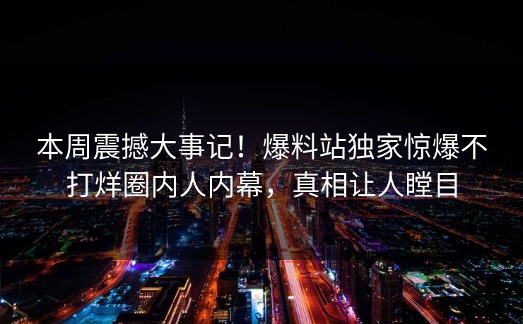 本周震撼大事记！爆料站独家惊爆不打烊圈内人内幕，真相让人瞠目