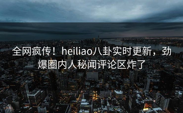 全网疯传！heiliao八卦实时更新，劲爆圈内人秘闻评论区炸了