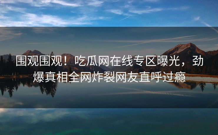 围观围观！吃瓜网在线专区曝光，劲爆真相全网炸裂网友直呼过瘾