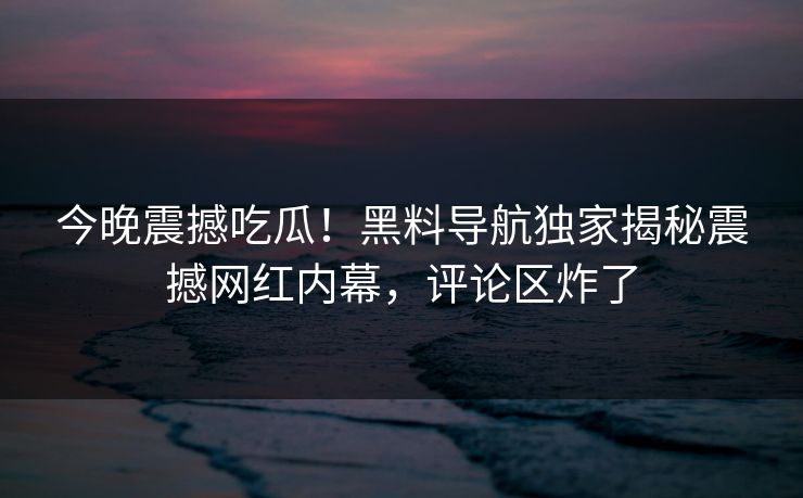 今晚震撼吃瓜！黑料导航独家揭秘震撼网红内幕，评论区炸了