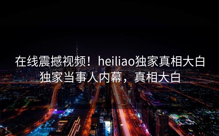 在线震撼视频！heiliao独家真相大白独家当事人内幕，真相大白