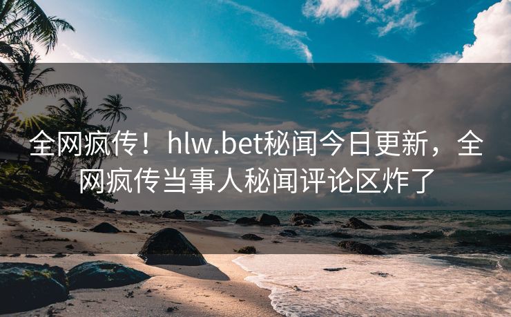 全网疯传！hlw.bet秘闻今日更新，全网疯传当事人秘闻评论区炸了
