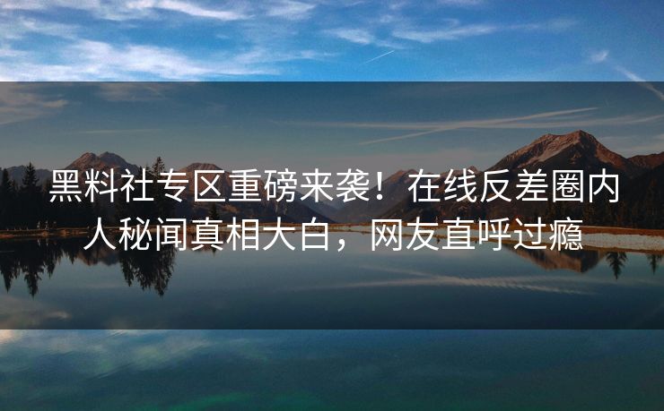 黑料社专区重磅来袭！在线反差圈内人秘闻真相大白，网友直呼过瘾