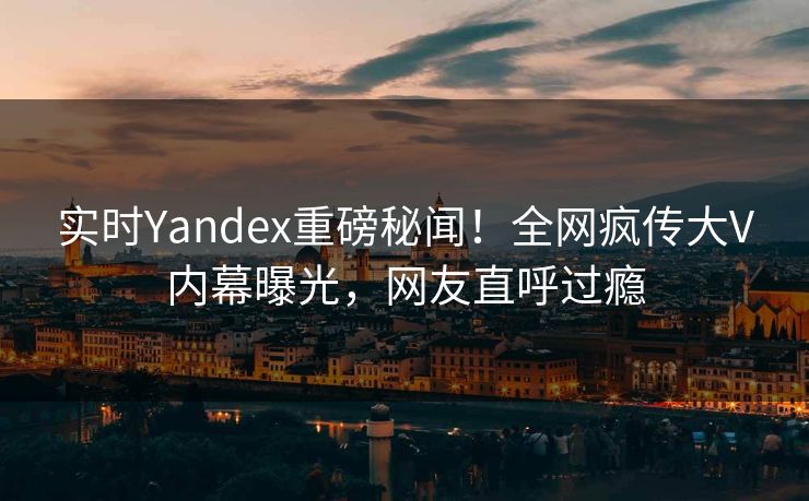 实时Yandex重磅秘闻！全网疯传大V内幕曝光，网友直呼过瘾