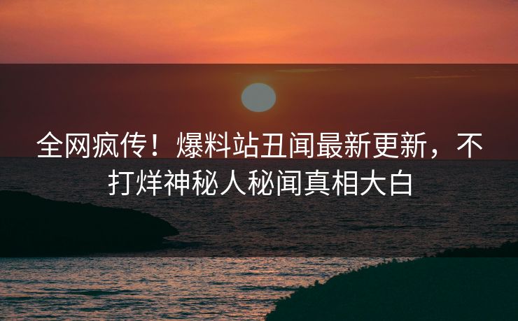 全网疯传！爆料站丑闻最新更新，不打烊神秘人秘闻真相大白