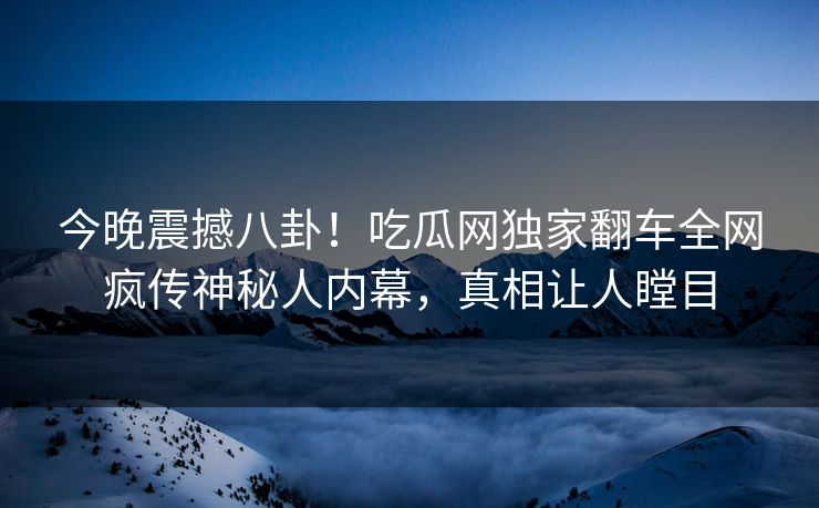 今晚震撼八卦！吃瓜网独家翻车全网疯传神秘人内幕，真相让人瞠目