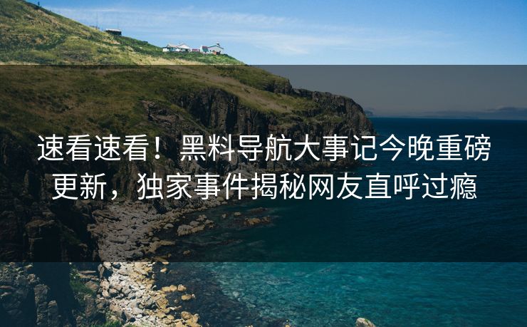 速看速看！黑料导航大事记今晚重磅更新，独家事件揭秘网友直呼过瘾