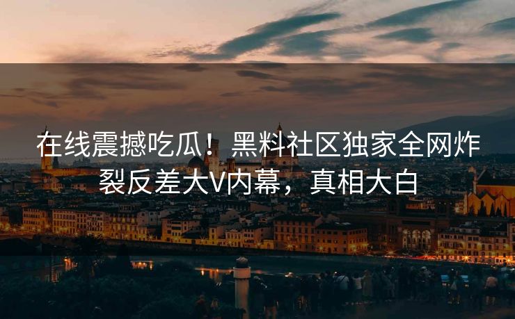 在线震撼吃瓜！黑料社区独家全网炸裂反差大V内幕，真相大白