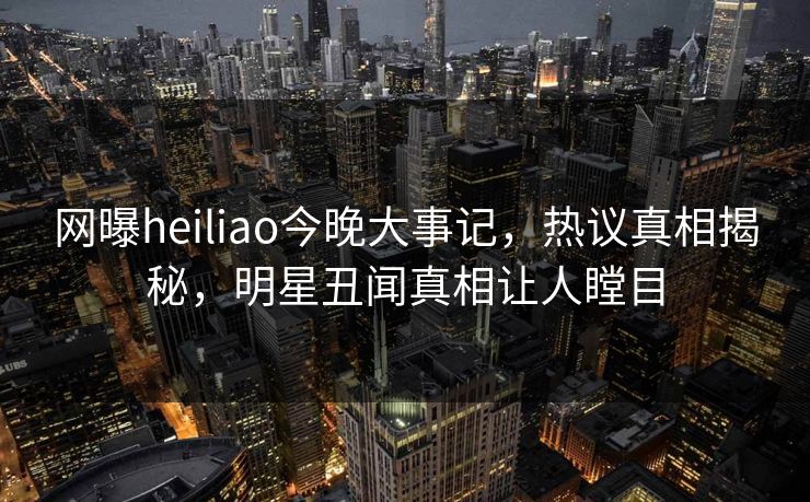 网曝heiliao今晚大事记，热议真相揭秘，明星丑闻真相让人瞠目