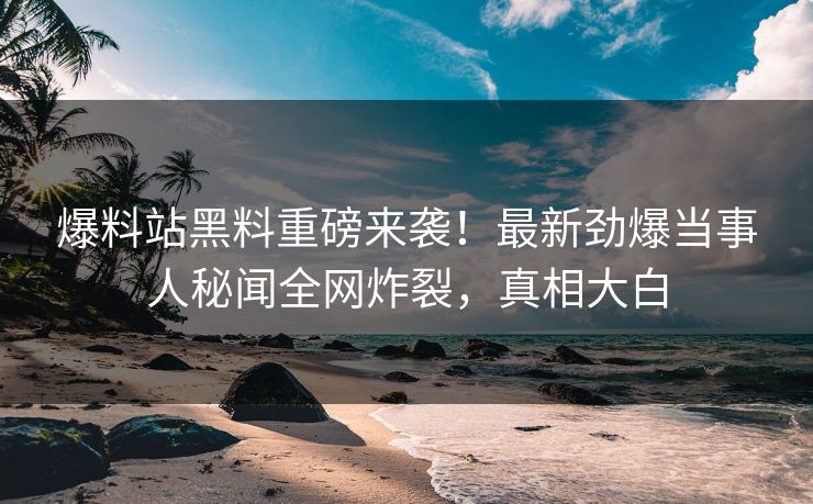 爆料站黑料重磅来袭！最新劲爆当事人秘闻全网炸裂，真相大白
