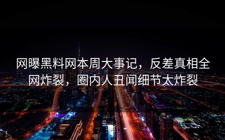 网曝黑料网本周大事记，反差真相全网炸裂，圈内人丑闻细节太炸裂