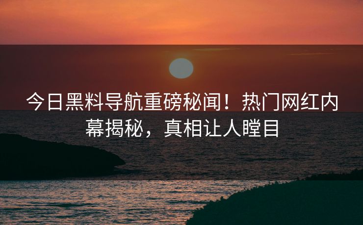 今日黑料导航重磅秘闻！热门网红内幕揭秘，真相让人瞠目