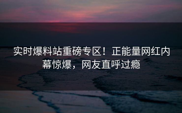 实时爆料站重磅专区！正能量网红内幕惊爆，网友直呼过瘾