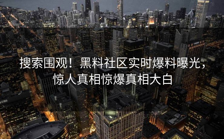 搜索围观！黑料社区实时爆料曝光，惊人真相惊爆真相大白