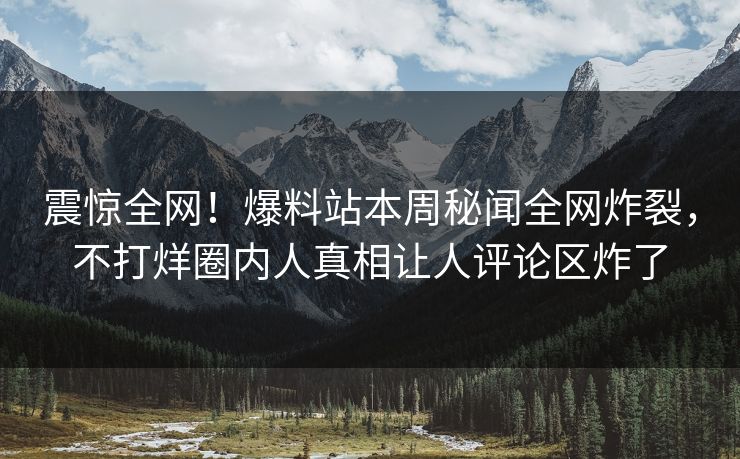 震惊全网！爆料站本周秘闻全网炸裂，不打烊圈内人真相让人评论区炸了