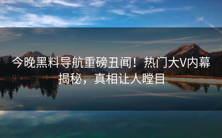 今晚黑料导航重磅丑闻！热门大V内幕揭秘，真相让人瞠目