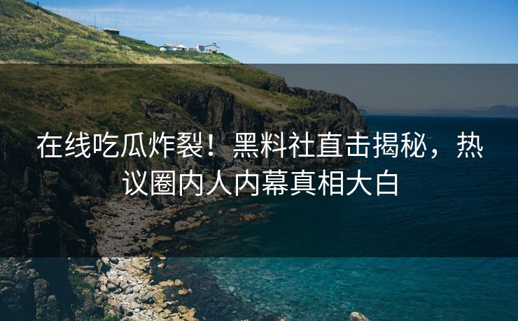 在线吃瓜炸裂！黑料社直击揭秘，热议圈内人内幕真相大白