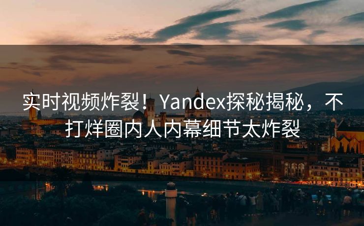 实时视频炸裂！Yandex探秘揭秘，不打烊圈内人内幕细节太炸裂