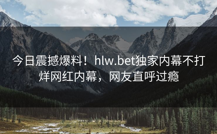 今日震撼爆料！hlw.bet独家内幕不打烊网红内幕，网友直呼过瘾
