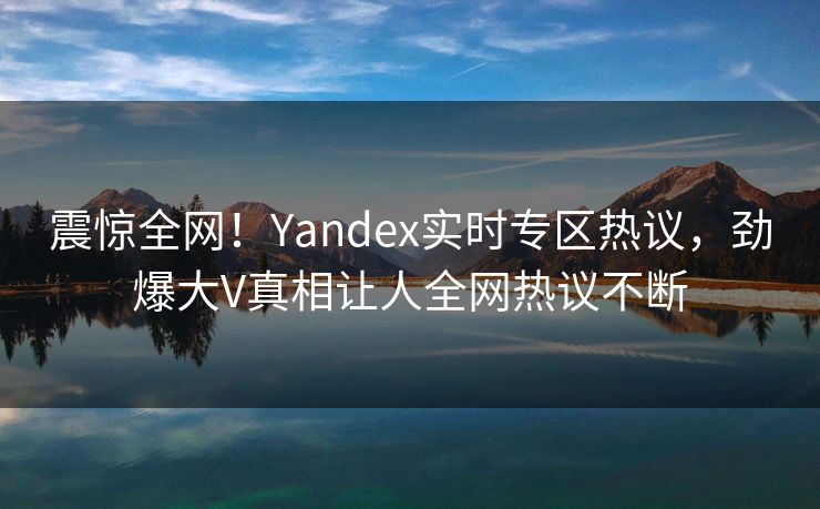 震惊全网！Yandex实时专区热议，劲爆大V真相让人全网热议不断