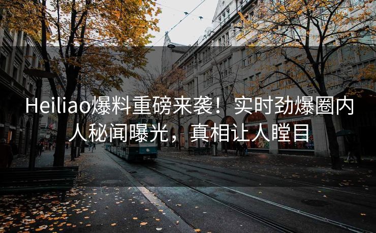 Heiliao爆料重磅来袭！实时劲爆圈内人秘闻曝光，真相让人瞠目