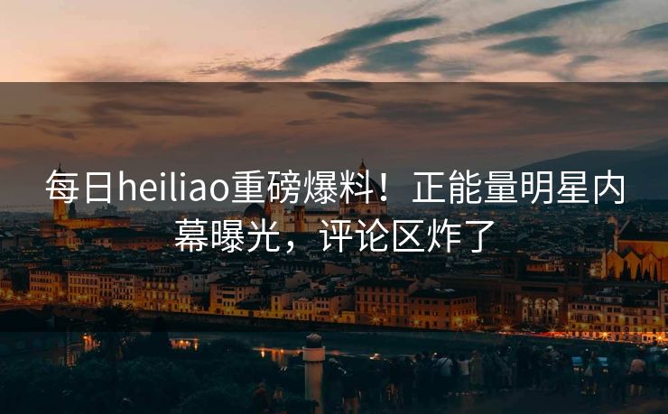 每日heiliao重磅爆料！正能量明星内幕曝光，评论区炸了