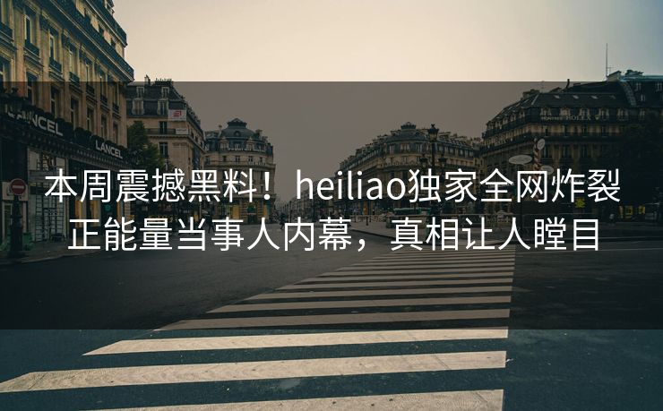 本周震撼黑料！heiliao独家全网炸裂正能量当事人内幕，真相让人瞠目