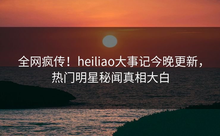 全网疯传！heiliao大事记今晚更新，热门明星秘闻真相大白